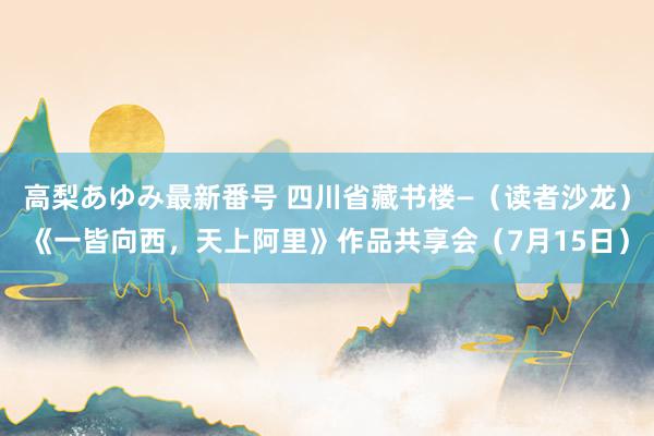 高梨あゆみ最新番号 四川省藏书楼—（读者沙龙）《一皆向西，天上阿里》作品共享会（7月15日）