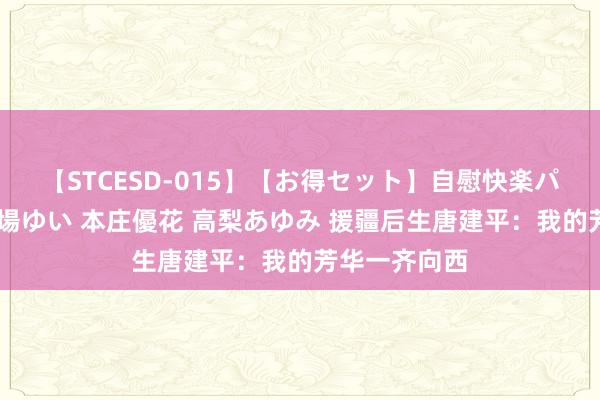 【STCESD-015】【お得セット】自慰快楽パラノイド 大場ゆい 本庄優花 高梨あゆみ 援疆后生唐建平：我的芳华一齐向西