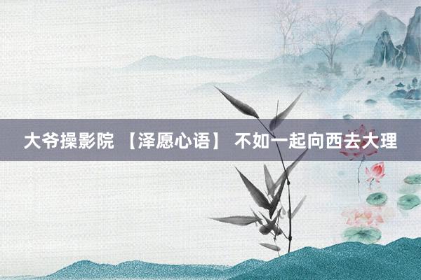 大爷操影院 【泽愿心语】 不如一起向西去大理