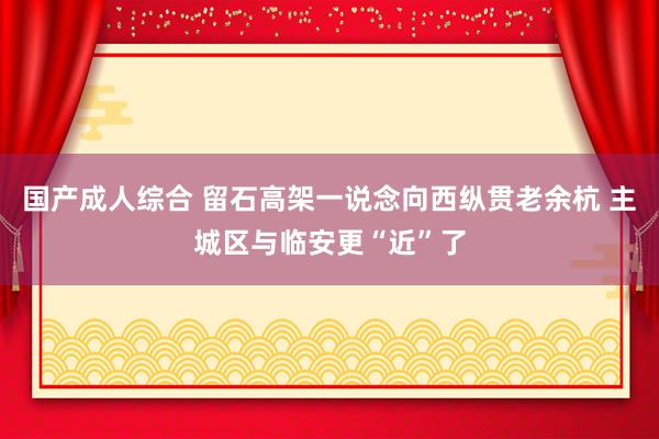 国产成人综合 留石高架一说念向西纵贯老余杭 主城区与临安更“近”了