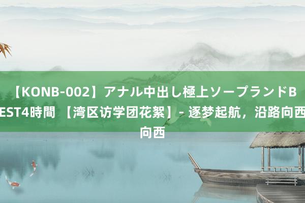 【KONB-002】アナル中出し極上ソープランドBEST4時間 【湾区访学团花絮】- 逐梦起航，沿路向西