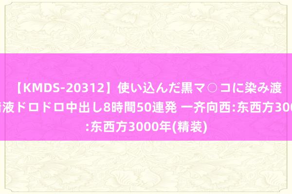 【KMDS-20312】使い込んだ黒マ○コに染み渡る息子の精液ドロドロ中出し8時間50連発 一齐向西:东西方3000年(精装)