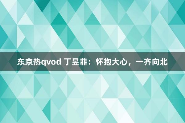 东京热qvod 丁昱菲：怀抱大心，一齐向北