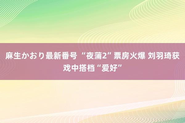 麻生かおり最新番号 “夜蒲2”票房火爆 刘羽琦获戏中搭档“爱好”