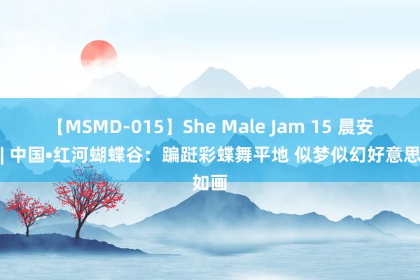 【MSMD-015】She Male Jam 15 晨安云南| 中国•红河蝴蝶谷：蹁跹彩蝶舞平地 似梦似幻好意思如画