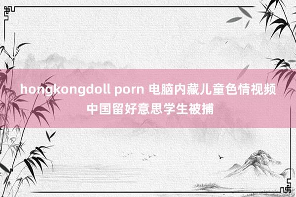 hongkongdoll porn 电脑内藏儿童色情视频 中国留好意思学生被捕