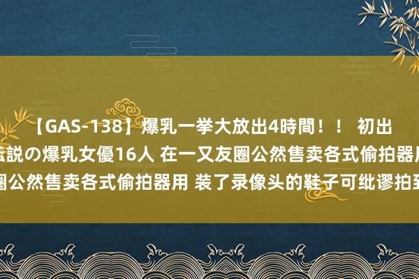 【GAS-138】爆乳一挙大放出4時間！！ 初出し！すべて撮り下ろし 伝説の爆乳女優16人 在一又友圈公然售卖各式偷拍器用 装了录像头的鞋子可纰谬拍到裙底