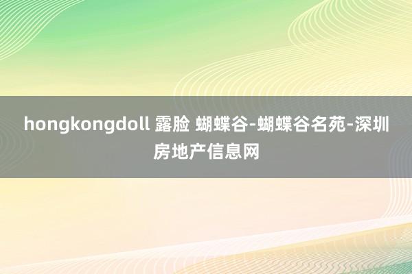 hongkongdoll 露脸 蝴蝶谷-蝴蝶谷名苑-深圳房地产信息网