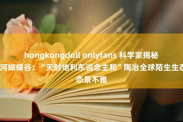 hongkongdoll onlyfans 科学家揭秘中国·红河蝴蝶谷：“天时地利东说念主和”陶冶全球陌生生态景不雅