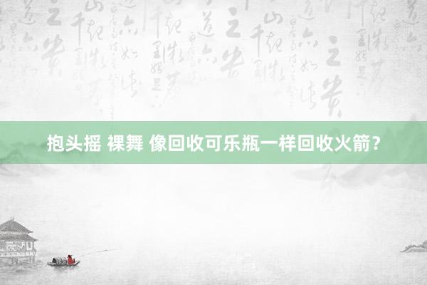 抱头摇 裸舞 像回收可乐瓶一样回收火箭？