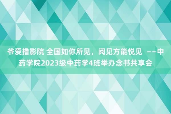 爷爱撸影院 全国如你所见，阅见方能悦见  ——中药学院2023级中药学4班举办念书共享会