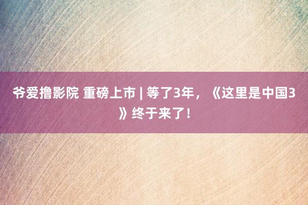 爷爱撸影院 重磅上市 | 等了3年，《这里是中国3》终于来了！