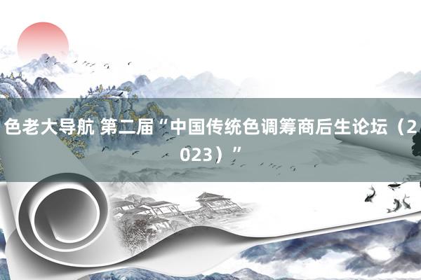 色老大导航 第二届“中国传统色调筹商后生论坛（2023）”