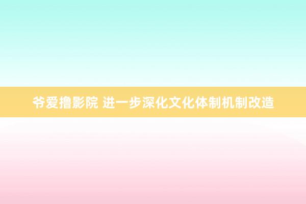 爷爱撸影院 进一步深化文化体制机制改造