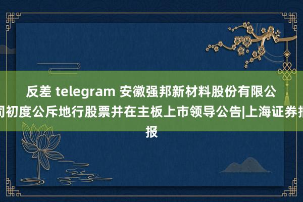 反差 telegram 安徽强邦新材料股份有限公司初度公斥地行股票并在主板上市领导公告|上海证券报