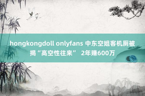 hongkongdoll onlyfans 中东空姐客机厕被揭“高空性往来”  2年赚600万