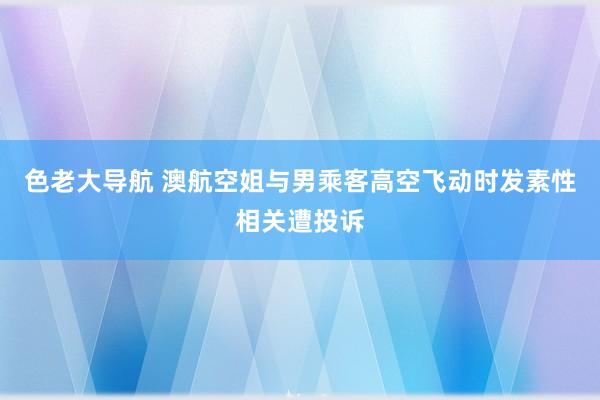 色老大导航 澳航空姐与男乘客高空飞动时发素性相关遭投诉