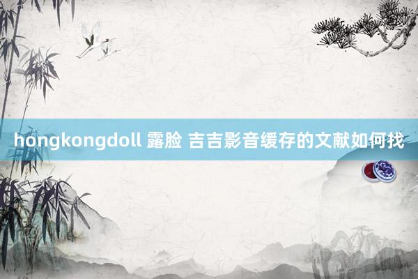 hongkongdoll 露脸 吉吉影音缓存的文献如何找