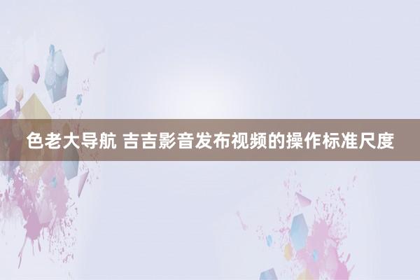 色老大导航 吉吉影音发布视频的操作标准尺度