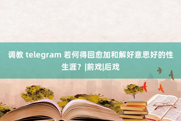 调教 telegram 若何得回愈加和解好意思好的性生涯？|前戏|后戏