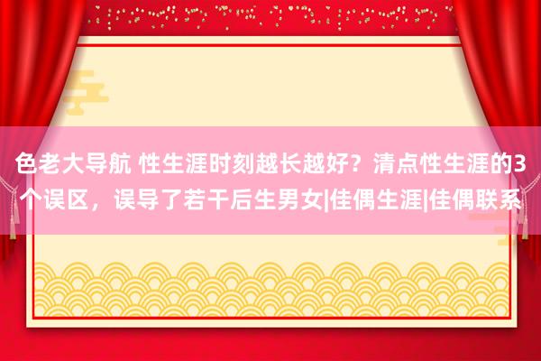 色老大导航 性生涯时刻越长越好？清点性生涯的3个误区，误导了若干后生男女|佳偶生涯|佳偶联系