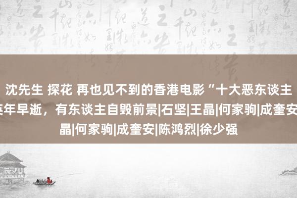 沈先生 探花 再也见不到的香港电影“十大恶东谈主”，有东谈主英年早逝，有东谈主自毁前景|石坚|王晶|何家驹|成奎安|陈鸿烈|徐少强