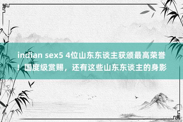 indian sex5 4位山东东谈主获颁最高荣誉！国度级赏赐，还有这些山东东谈主的身影