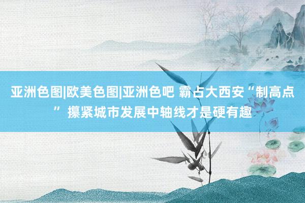 亚洲色图|欧美色图|亚洲色吧 霸占大西安“制高点” 攥紧城市发展中轴线才是硬有趣