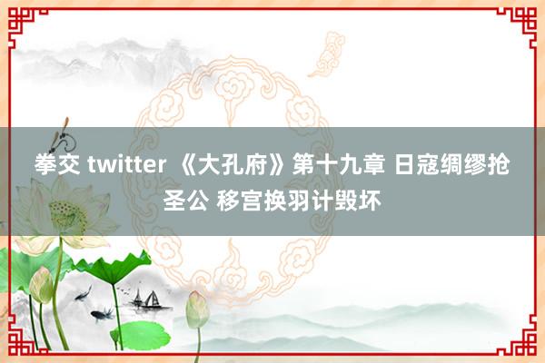 拳交 twitter 《大孔府》第十九章 日寇绸缪抢圣公 移宫换羽计毁坏