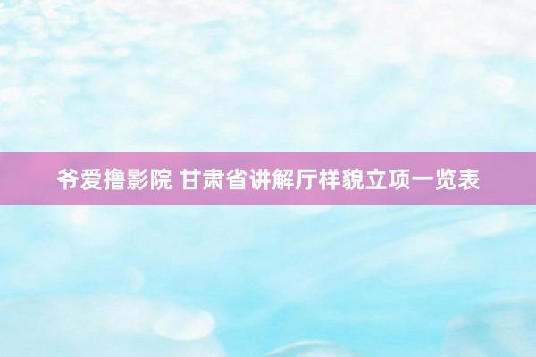 爷爱撸影院 甘肃省讲解厅样貌立项一览表