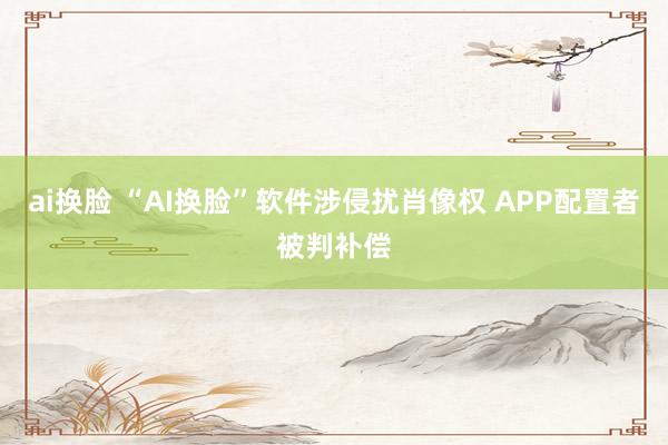 ai换脸 “AI换脸”软件涉侵扰肖像权 APP配置者被判补偿