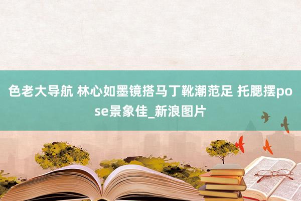 色老大导航 林心如墨镜搭马丁靴潮范足 托腮摆pose景象佳_新浪图片