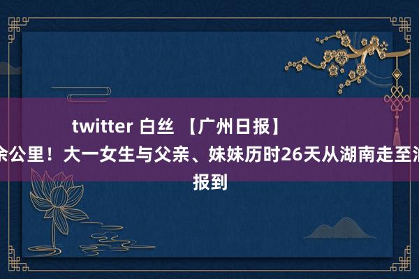 twitter 白丝 【广州日报】            徒步千余公里！大一女生与父亲、妹妹历时26天从湖南走至汕大报到