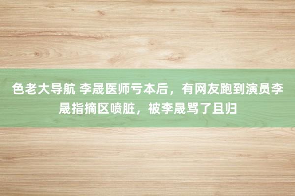 色老大导航 李晟医师亏本后，有网友跑到演员李晟指摘区喷脏，被李晟骂了且归