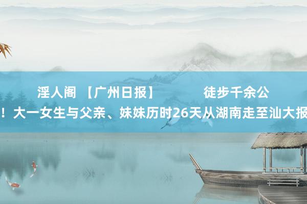 淫人阁 【广州日报】            徒步千余公里！大一女生与父亲、妹妹历时26天从湖南走至汕大报到