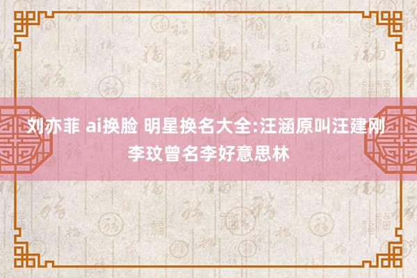 刘亦菲 ai换脸 明星换名大全:汪涵原叫汪建刚 李玟曾名李好意思林