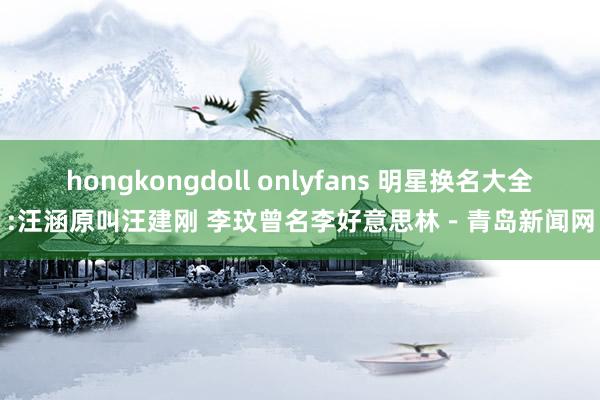 hongkongdoll onlyfans 明星换名大全:汪涵原叫汪建刚 李玟曾名李好意思林－青岛新闻网