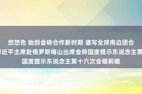 悠悠色 始创金砖合作新时期 谱写全球南边团合髻展新篇章——习近平主席赴俄罗斯喀山出席金砖国度提示东说念主第十六次会晤前瞻