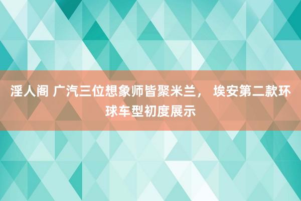 淫人阁 广汽三位想象师皆聚米兰， 埃安第二款环球车型初度展示