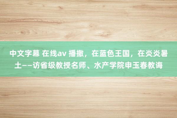 中文字幕 在线av 播撒，在蓝色王国，在炎炎暑土——访省级教授名师、水产学院申玉春教诲