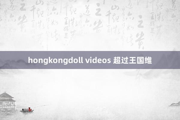 hongkongdoll videos 超过王国维