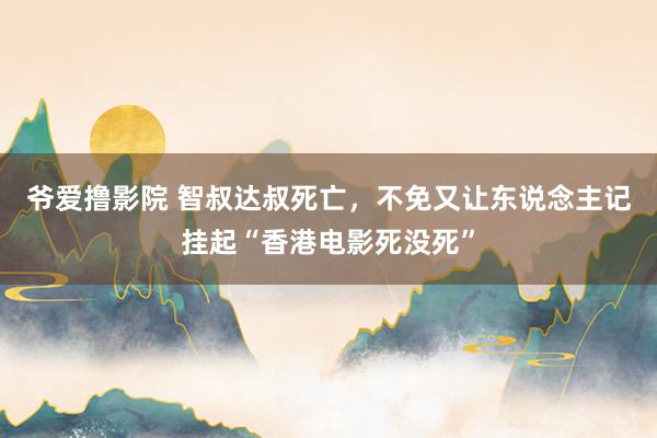 爷爱撸影院 智叔达叔死亡，不免又让东说念主记挂起“香港电影死没死”