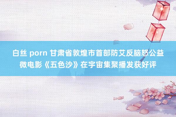 白丝 porn 甘肃省敦煌市首部防艾反脑怒公益微电影《五色沙》在宇宙集聚播发获好评