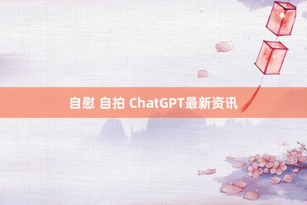 自慰 自拍 ChatGPT最新资讯