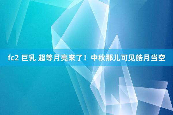 fc2 巨乳 超等月亮来了！中秋那儿可见皓月当空