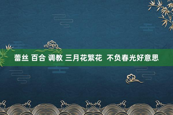 蕾丝 百合 调教 三月花繁花  不负春光好意思