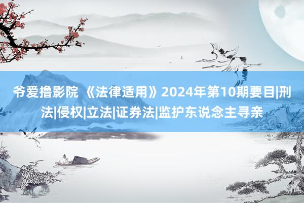 爷爱撸影院 《法律适用》2024年第10期要目|刑法|侵权|立法|证券法|监护东说念主寻亲