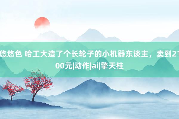 悠悠色 哈工大造了个长轮子的小机器东谈主，卖到2100元|动作|ai|擎天柱