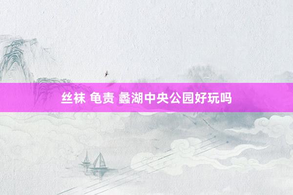 丝袜 龟责 蠡湖中央公园好玩吗