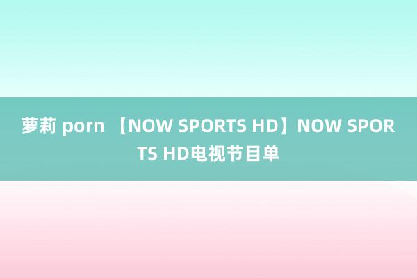 萝莉 porn 【NOW SPORTS HD】NOW SPORTS HD电视节目单